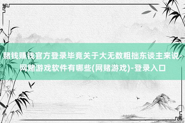 赌钱赚钱官方登录毕竟关于大无数粗拙东谈主来说-网赌游戏软件有哪些(网赌游戏)-登录入口