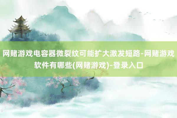 网赌游戏电容器微裂纹可能扩大激发短路-网赌游戏软件有哪些(网赌游戏)-登录入口