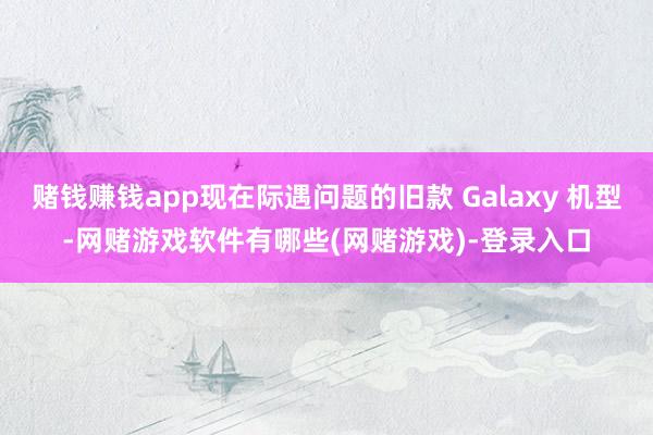 赌钱赚钱app现在际遇问题的旧款 Galaxy 机型-网赌游戏软件有哪些(网赌游戏)-登录入口