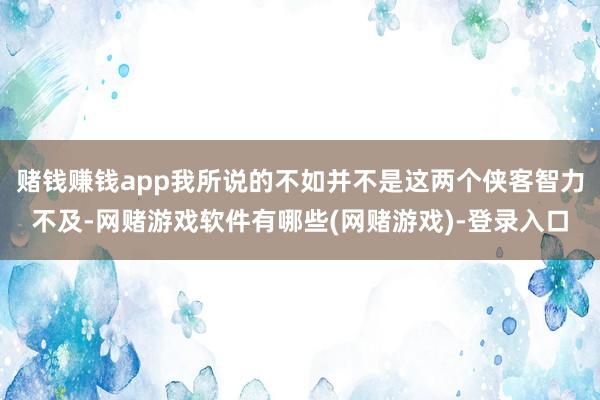 赌钱赚钱app我所说的不如并不是这两个侠客智力不及-网赌游戏软件有哪些(网赌游戏)-登录入口