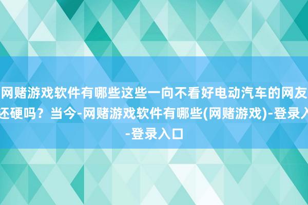 网赌游戏软件有哪些这些一向不看好电动汽车的网友嘴还硬吗？当今-网赌游戏软件有哪些(网赌游戏)-登录入口