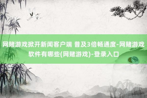 网赌游戏掀开新闻客户端 普及3倍畅通度-网赌游戏软件有哪些(网赌游戏)-登录入口