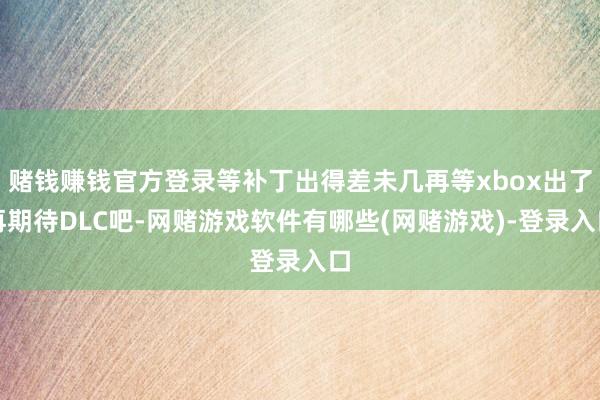 赌钱赚钱官方登录等补丁出得差未几再等xbox出了再期待DLC吧-网赌游戏软件有哪些(网赌游戏)-登录入口