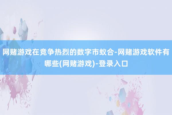 网赌游戏在竞争热烈的数字市蚁合-网赌游戏软件有哪些(网赌游戏)-登录入口