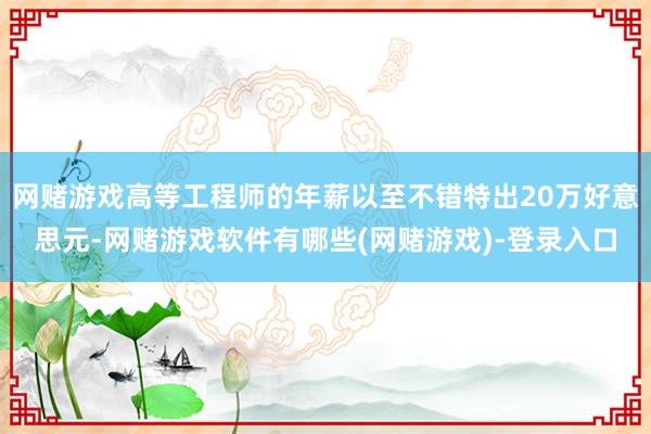 网赌游戏高等工程师的年薪以至不错特出20万好意思元-网赌游戏软件有哪些(网赌游戏)-登录入口