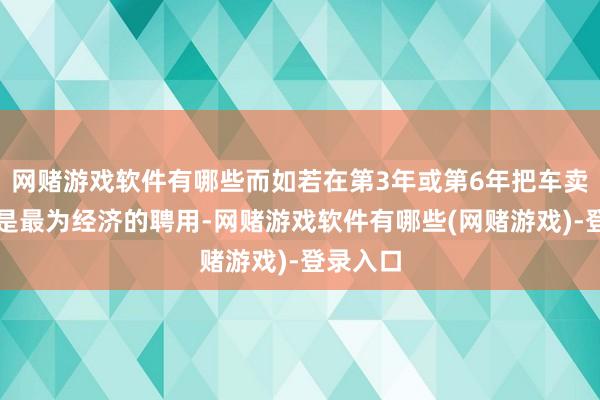 网赌游戏软件有哪些而如若在第3年或第6年把车卖掉时时是最为经济的聘用-网赌游戏软件有哪些(网赌游戏)-登录入口