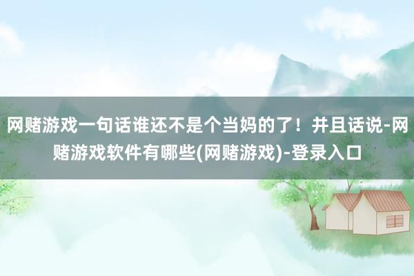 网赌游戏一句话谁还不是个当妈的了！并且话说-网赌游戏软件有哪些(网赌游戏)-登录入口