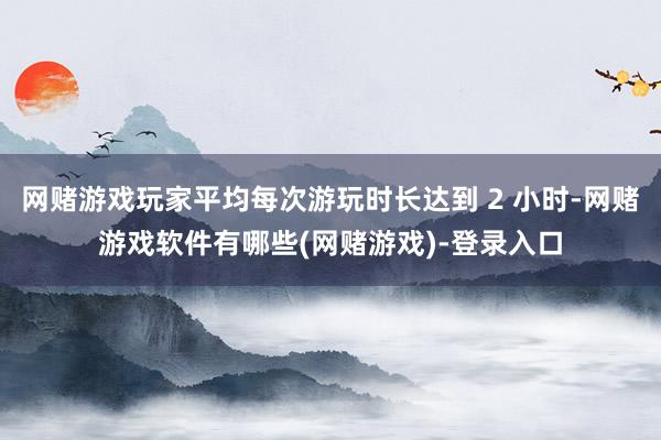 网赌游戏玩家平均每次游玩时长达到 2 小时-网赌游戏软件有哪些(网赌游戏)-登录入口