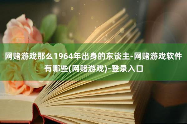 网赌游戏那么1964年出身的东谈主-网赌游戏软件有哪些(网赌游戏)-登录入口