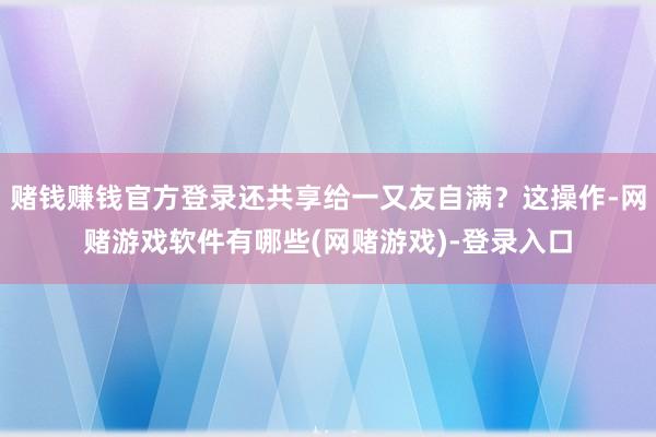 赌钱赚钱官方登录还共享给一又友自满？这操作-网赌游戏软件有哪些(网赌游戏)-登录入口