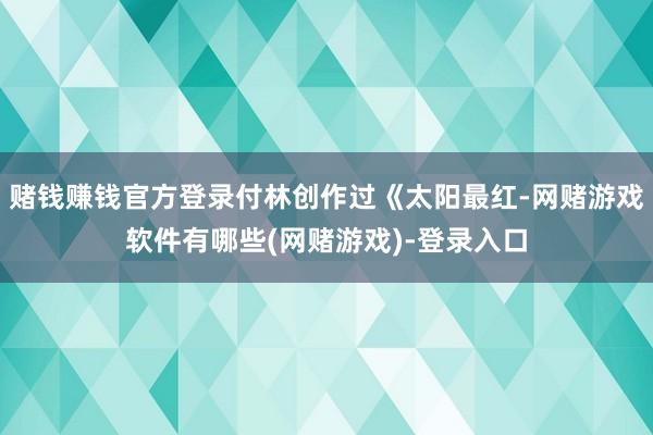 赌钱赚钱官方登录付林创作过《太阳最红-网赌游戏软件有哪些(网赌游戏)-登录入口