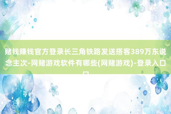 赌钱赚钱官方登录长三角铁路发送搭客389万东说念主次-网赌游戏软件有哪些(网赌游戏)-登录入口