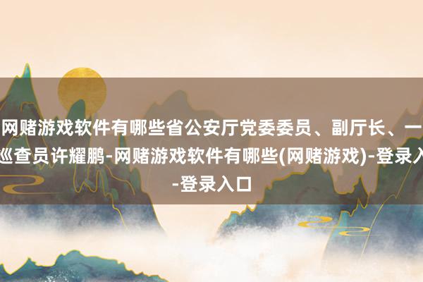 网赌游戏软件有哪些省公安厅党委委员、副厅长、一级巡查员许耀鹏-网赌游戏软件有哪些(网赌游戏)-登录入口