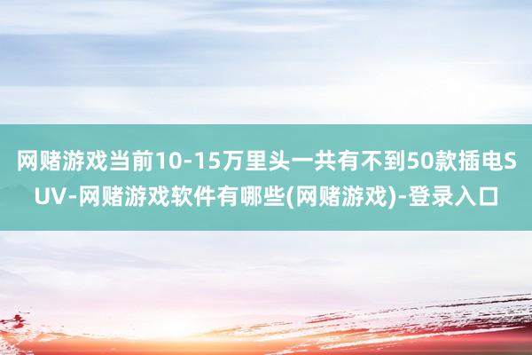 网赌游戏当前10-15万里头一共有不到50款插电SUV-网赌游戏软件有哪些(网赌游戏)-登录入口