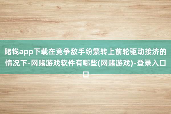 赌钱app下载在竞争敌手纷繁转上前轮驱动接济的情况下-网赌游戏软件有哪些(网赌游戏)-登录入口