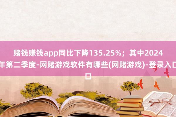 赌钱赚钱app同比下降135.25%；其中2024年第二季度-网赌游戏软件有哪些(网赌游戏)-登录入口