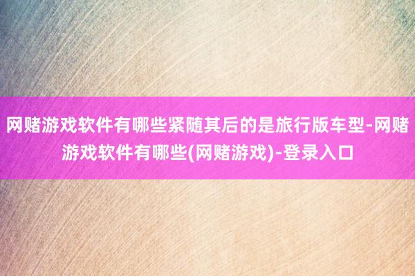 网赌游戏软件有哪些紧随其后的是旅行版车型-网赌游戏软件有哪些(网赌游戏)-登录入口