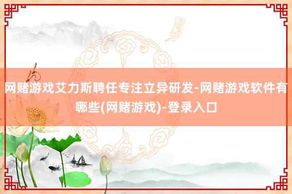 网赌游戏艾力斯聘任专注立异研发-网赌游戏软件有哪些(网赌游戏)-登录入口