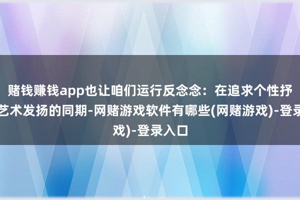 赌钱赚钱app也让咱们运行反念念：在追求个性抒发与艺术发扬的同期-网赌游戏软件有哪些(网赌游戏)-登录入口