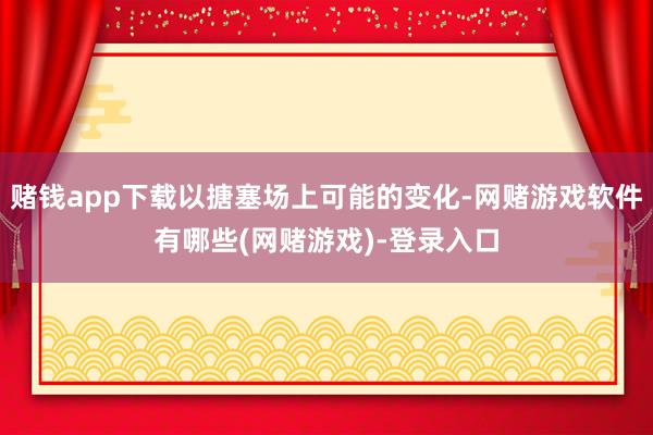 赌钱app下载以搪塞场上可能的变化-网赌游戏软件有哪些(网赌游戏)-登录入口