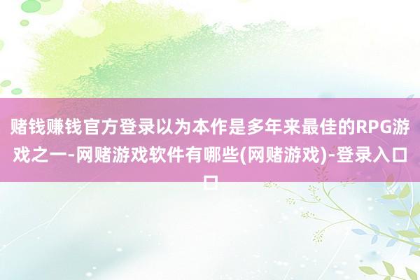 赌钱赚钱官方登录以为本作是多年来最佳的RPG游戏之一-网赌游戏软件有哪些(网赌游戏)-登录入口