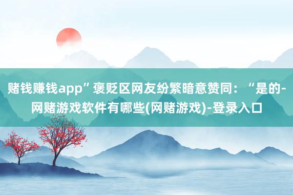 赌钱赚钱app”褒贬区网友纷繁暗意赞同：“是的-网赌游戏软件有哪些(网赌游戏)-登录入口