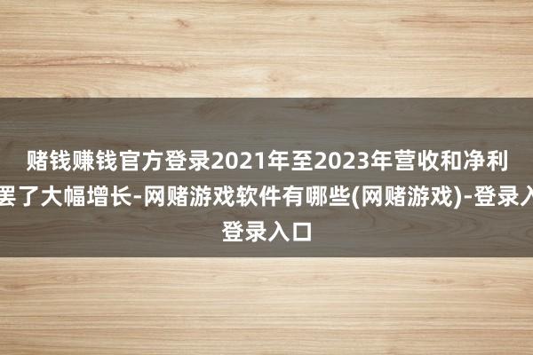 赌钱赚钱官方登录2021年至2023年营收和净利均罢了大幅增长-网赌游戏软件有哪些(网赌游戏)-登录入口