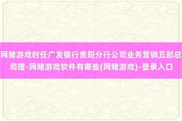 网赌游戏时任广发银行贵阳分行公司业务营销五部总司理-网赌游戏软件有哪些(网赌游戏)-登录入口