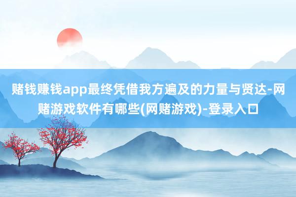 赌钱赚钱app最终凭借我方遍及的力量与贤达-网赌游戏软件有哪些(网赌游戏)-登录入口