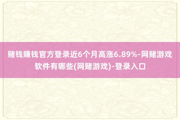 赌钱赚钱官方登录近6个月高涨6.89%-网赌游戏软件有哪些(网赌游戏)-登录入口