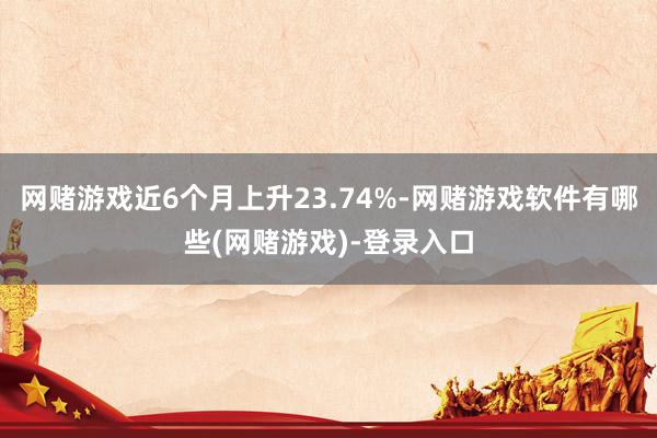 网赌游戏近6个月上升23.74%-网赌游戏软件有哪些(网赌游戏)-登录入口