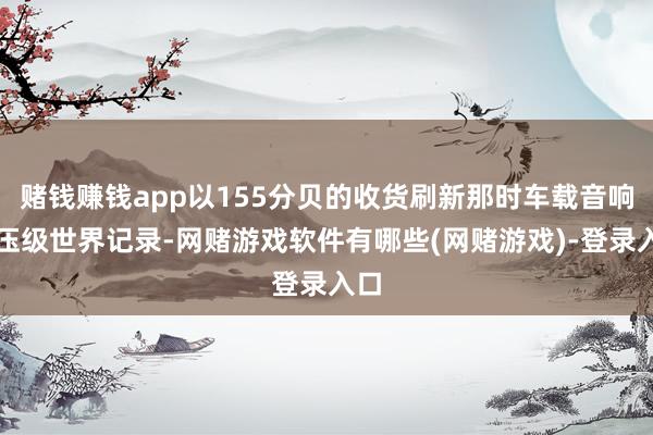 赌钱赚钱app以155分贝的收货刷新那时车载音响声压级世界记录-网赌游戏软件有哪些(网赌游戏)-登录入口