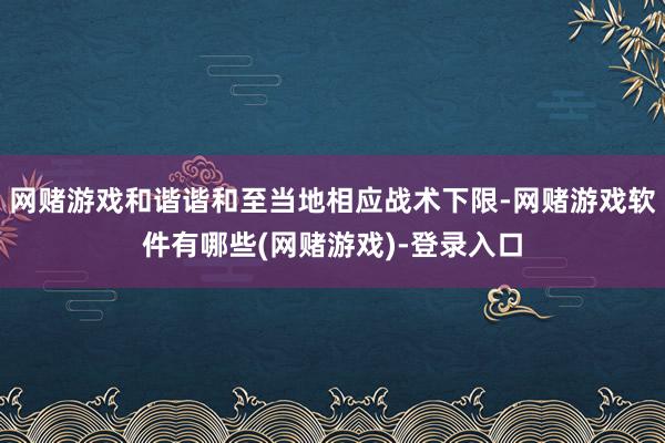 网赌游戏和谐谐和至当地相应战术下限-网赌游戏软件有哪些(网赌游戏)-登录入口