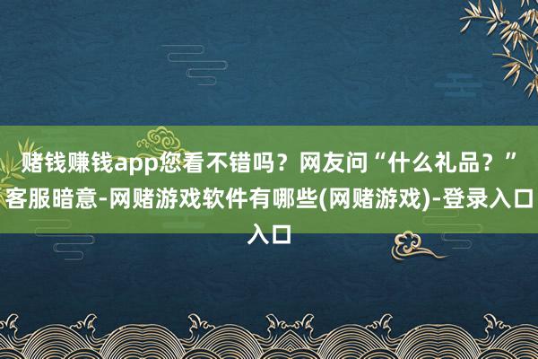 赌钱赚钱app您看不错吗？网友问“什么礼品？”客服暗意-网赌游戏软件有哪些(网赌游戏)-登录入口