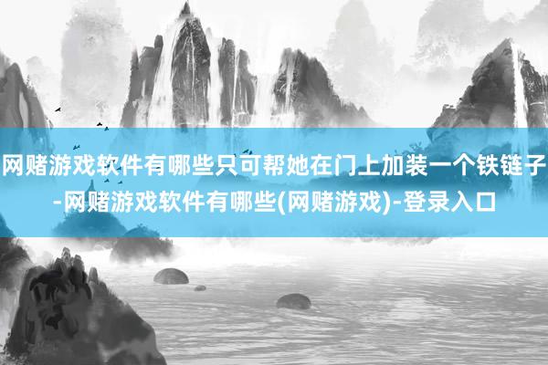 网赌游戏软件有哪些只可帮她在门上加装一个铁链子-网赌游戏软件有哪些(网赌游戏)-登录入口