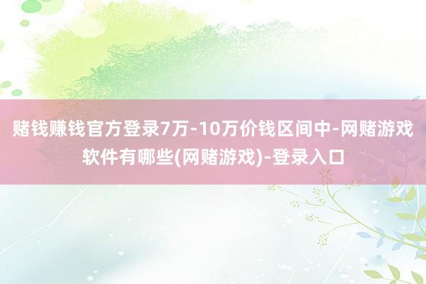 赌钱赚钱官方登录7万-10万价钱区间中-网赌游戏软件有哪些(网赌游戏)-登录入口