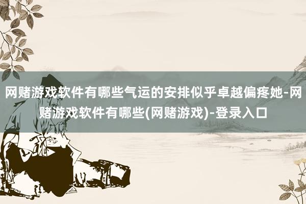 网赌游戏软件有哪些气运的安排似乎卓越偏疼她-网赌游戏软件有哪些(网赌游戏)-登录入口