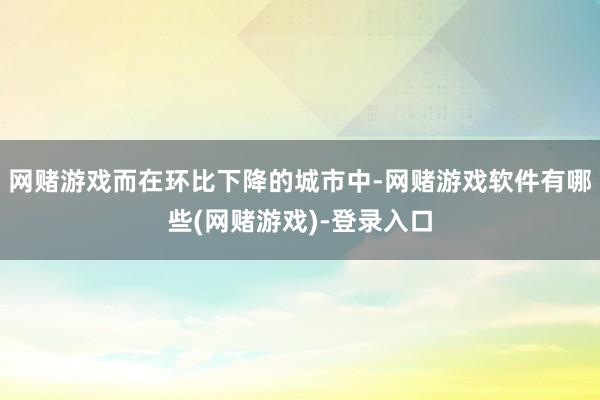 网赌游戏而在环比下降的城市中-网赌游戏软件有哪些(网赌游戏)-登录入口