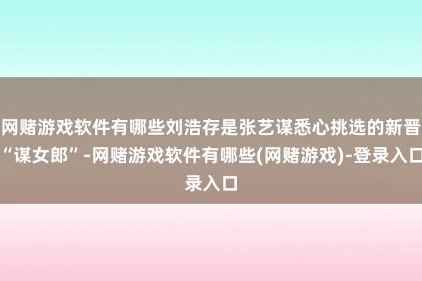 网赌游戏软件有哪些刘浩存是张艺谋悉心挑选的新晋“谋女郎”-网赌游戏软件有哪些(网赌游戏)-登录入口