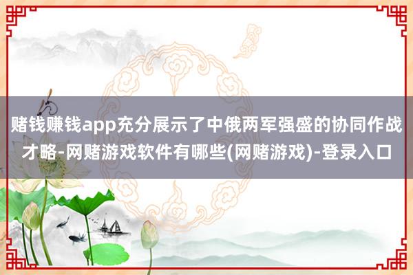 赌钱赚钱app充分展示了中俄两军强盛的协同作战才略-网赌游戏软件有哪些(网赌游戏)-登录入口