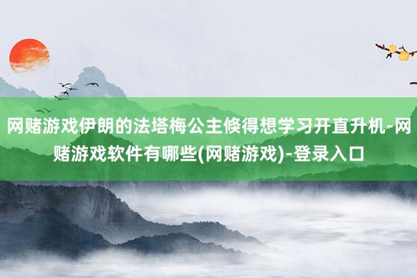 网赌游戏伊朗的法塔梅公主倏得想学习开直升机-网赌游戏软件有哪些(网赌游戏)-登录入口