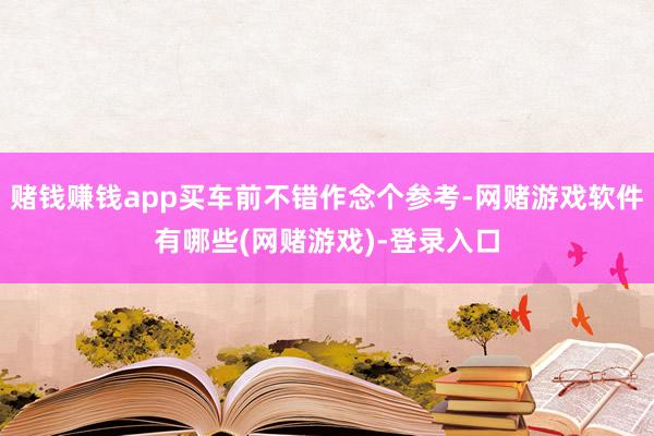 赌钱赚钱app买车前不错作念个参考-网赌游戏软件有哪些(网赌游戏)-登录入口