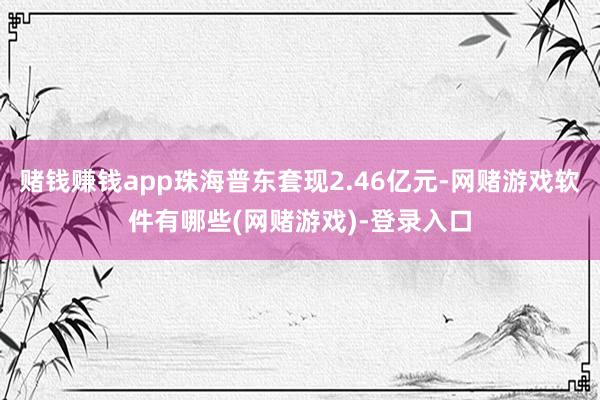 赌钱赚钱app珠海普东套现2.46亿元-网赌游戏软件有哪些(网赌游戏)-登录入口