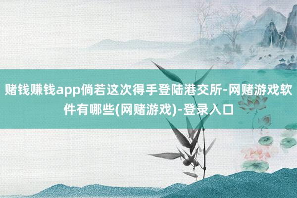 赌钱赚钱app倘若这次得手登陆港交所-网赌游戏软件有哪些(网赌游戏)-登录入口