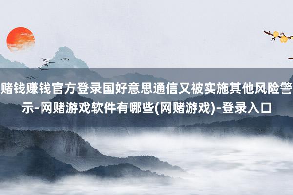 赌钱赚钱官方登录国好意思通信又被实施其他风险警示-网赌游戏软件有哪些(网赌游戏)-登录入口