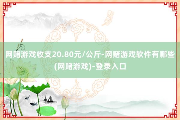 网赌游戏收支20.80元/公斤-网赌游戏软件有哪些(网赌游戏)-登录入口