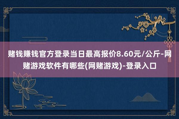 赌钱赚钱官方登录当日最高报价8.60元/公斤-网赌游戏软件有哪些(网赌游戏)-登录入口