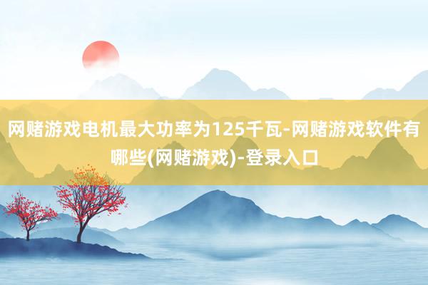 网赌游戏电机最大功率为125千瓦-网赌游戏软件有哪些(网赌游戏)-登录入口