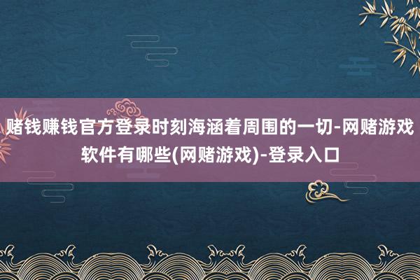 赌钱赚钱官方登录时刻海涵着周围的一切-网赌游戏软件有哪些(网赌游戏)-登录入口