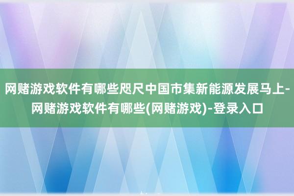 网赌游戏软件有哪些咫尺中国市集新能源发展马上-网赌游戏软件有哪些(网赌游戏)-登录入口